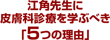 江角先生に皮膚科診療を学ぶべき「5つの理由」