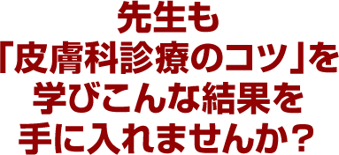 先生も「皮膚科診療のコツ」を学びこんな結果を手に入れませんか?