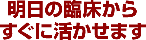 明日の臨床からすぐに活かせます