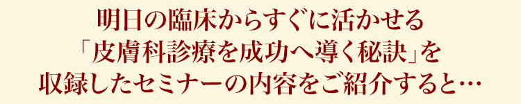 明日の臨床からすぐに活かせる「皮膚科診療を成功へ導く秘訣」を収録したセミナーの内容をご紹介すると…