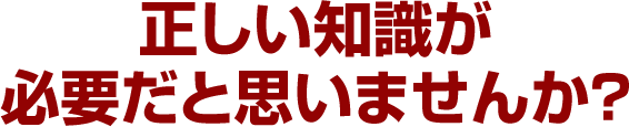 正しい知識が必要だと思いませんか？
