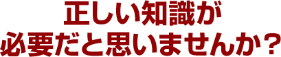 正しい知識が必要だと思いませんか？