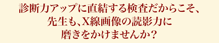 診断力アップに直結する検査だからこそ、先生も、X線画像の読影力に磨きをかけませんか？