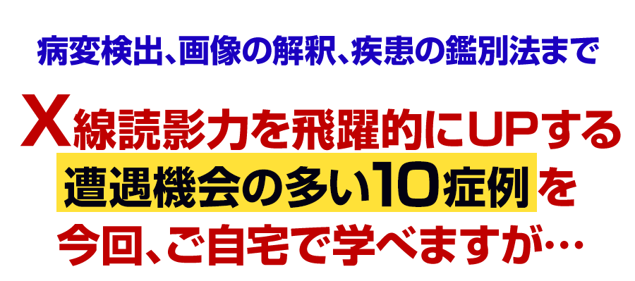 X線読影力を飛躍的にUPする遭遇機会の多い10症例を今回、ご自宅で学べますが…