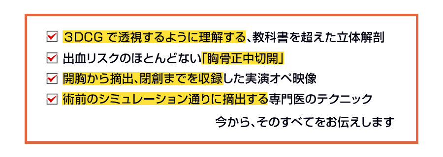 ✓3DCGで透視するように理解する、教科書を超えた立体解剖 ✓出血リスクのほとんどない「胸骨正中切開」✓開胸から摘出、閉創までを収録した実演オペ映像 ✓術前のシミュレーション通りに摘出する専門医のテクニック 今から、そのすべてをお伝えします