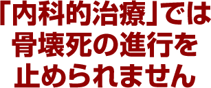 「内科的治療」では骨壊死の進行を止められません