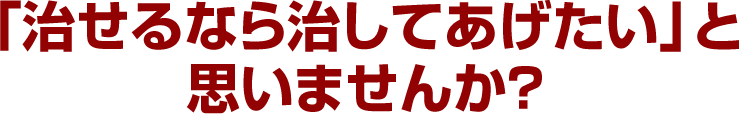 「治せるなら治してあげたい」と思いませんか？