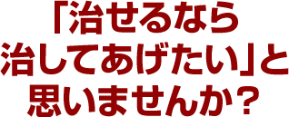 「治せるなら治してあげたい」と思いませんか？