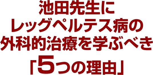 池田先生にレッグペルテス病の外科的治療を学ぶべき「5つの理由」
