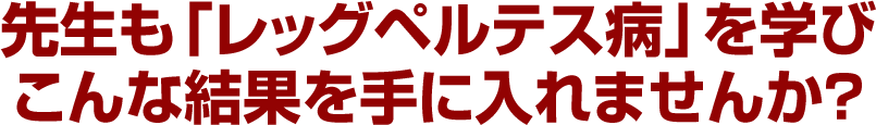 先生も「レッグペルテス病」を学びこんな結果を手に入れませんか？