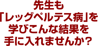 先生も「レッグペルテス病」を学びこんな結果を手に入れませんか？