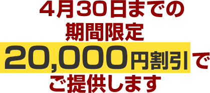 4月30日までの期間限定20,000円割引でご提供します