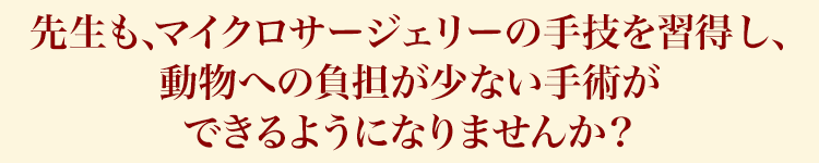 先生も、マイクロサージェリーの手技を習得し、動物への負担が少ない手術ができるようになりませんか？