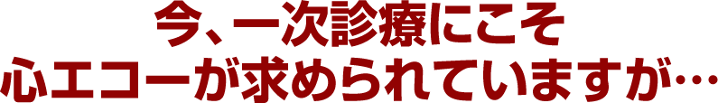 今、一次診療にこそ心エコーが求められていますが…