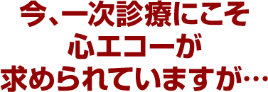 今、一次診療にこそ心エコーが求められていますが…