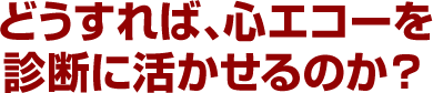 どうすれば、心エコーを診断に活かせるのか？