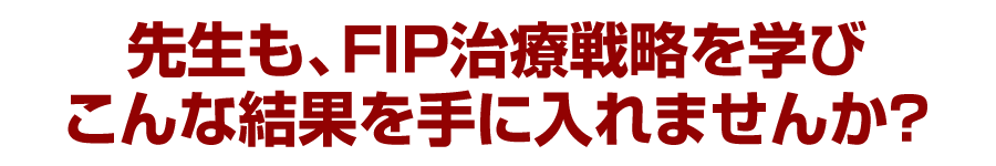 先生も、FIP治療戦略を学びこんな結果を手に入れませんか？