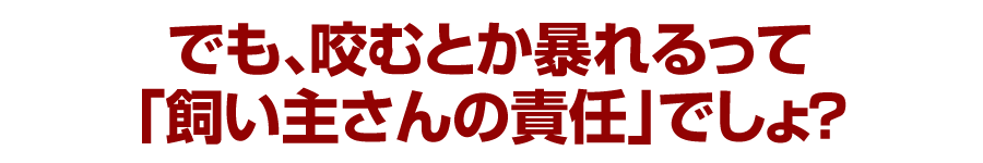 でも、咬むとか暴れるって「飼い主さんの責任」でしょ？