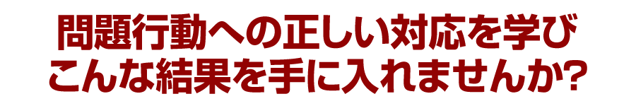 問題行動への正しい対応を学びこんな結果を手に入れませんか？