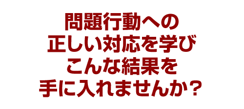 問題行動への正しい対応を学びこんな結果を手に入れませんか？