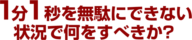 1分1秒を無駄にできない状況で何をすべきか？