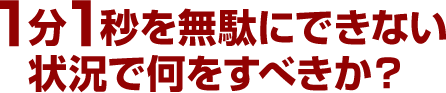 1分1秒を無駄にできない状況で何をすべきか？