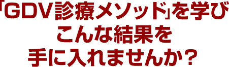 「GDV診療メソッド」を学びこんな結果を手に入れませんか？