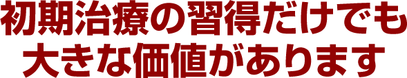 初期治療の習得だけでも大きな価値があります