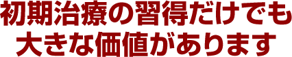 初期治療の習得だけでも大きな価値があります