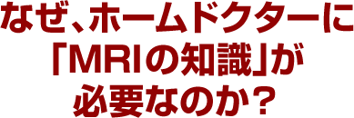 なぜ、ホームドクターに「MRIの知識」が必要なのか？