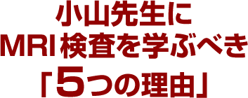 小山先生にMRI検査を学ぶべき「５つの理由」