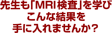 先生も「MRI検査」を学びこんな結果を手に入れませんか？