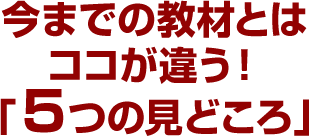 今までの教材とはココが違う！「５つの見どころ」