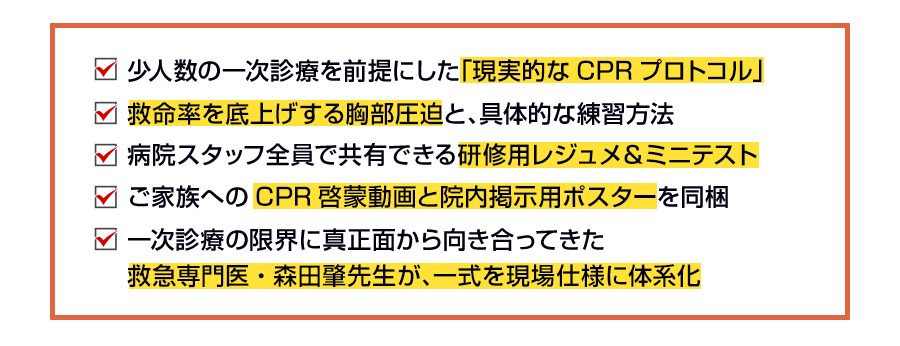 少人数の一次診療を前提にした「現実的なCPRプロトコル」 救命率を底上げする胸部圧迫と、具体的な練習方法 病院スタッフ全員で共有できる研修用レジュメ＆ミニテスト ご家族へのCPR啓蒙動画と院内掲示用ポスターを同梱 一次診療の限界に真正面から向き合ってきた 救急専門医・森田肇先生が、一式を現場仕様に体系化