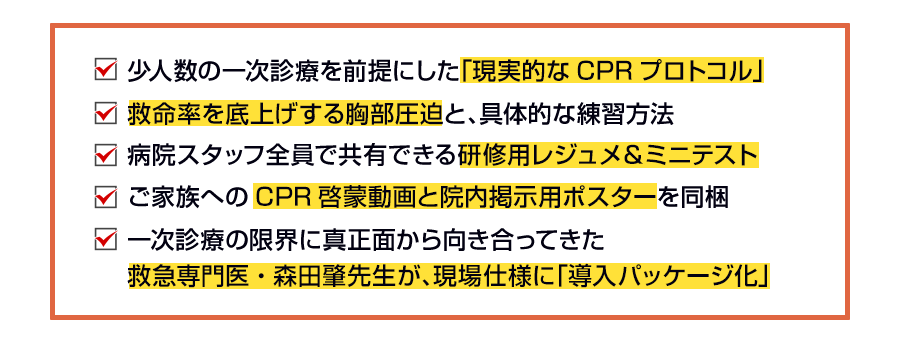 少人数の一次診療を前提にした「現実的なCPRプロトコル」救命率を底上げする胸部圧迫と、具体的な練習方法病院スタッフ全員で共有できる研修用レジュメ＆ミニテストご家族へのCPR啓蒙動画と院内掲示用ポスターを同梱一次診療の限界に真正面から向き合ってきた救急専門医・森田肇先生が、現場仕様に「導入パッケージ化」