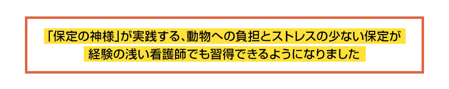 「保定の神様」が実践する、動物への負担とストレスの少ない保定が経験の浅い看護師でも習得できるようになりました