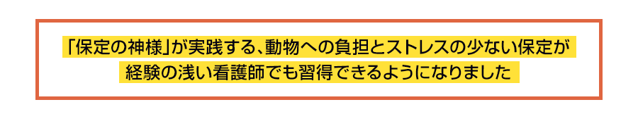 「保定の神様」が実践する、動物への負担とストレスの少ない保定が経験の浅い看護師でも習得できるようになりました