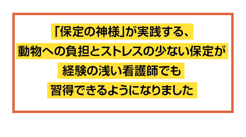 「保定の神様」が実践する、動物への負担とストレスの少ない保定が経験の浅い看護師でも習得できるようになりました