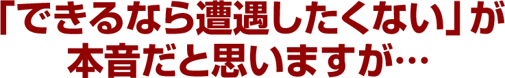 「できるなら遭遇したくない」が本音だと思いますが…