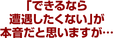 「できるなら遭遇したくない」が本音だと思いますが…