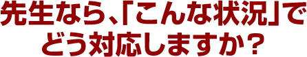 先生なら、「こんな状況」でどう対応しますか？