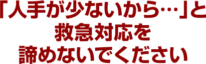 「人手が少ないから…」と救急対応を諦めないでください