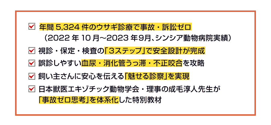 年間5,324件のウサギ診療で事故・訴訟ゼロ（2022年10月〜2023年９月、シンシア動物病院実績） 視診・保定・検査の「３ステップ」で安全設計が完成 誤診しやすい血尿・消化管うっ滞・不正咬合を攻略 飼い主さんに安心を伝える「魅せる診察」を実現 日本獣医エキゾチック動物学会・理事の成毛淳人先生が「事故ゼロ思考」を体系化した特別教材