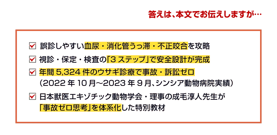 誤診しやすい血尿・消化管うっ滞・不正咬合を攻略 視診・保定・検査の「3ステップ」で安全設計が完成 年間5,324件のウサギ診療で事故・訴訟ゼロ（2022年10月〜2023年9月、シンシア動物病院実績） 日本獣医エキゾチック動物学会・理事の成毛淳人先生が「事故ゼロ思考」を体系化した特別教材