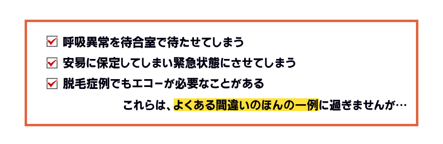 呼吸異常を待合室で待たせてしまう 安易に保定してしまい緊急状態にさせてしまう 脱毛症例でもエコーが必要なことがあるこれらは、よくある間違いのほんの一例に過ぎませんが…