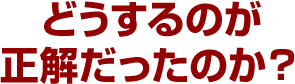 どうするのが正解だったのか？