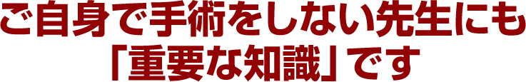 ご自身で手術をしない先生にも「重要な知識」です