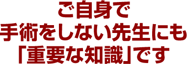 ご自身で手術をしない先生にも「重要な知識」です