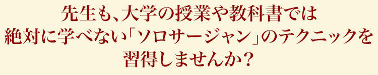 先生も、大学の授業や教科書では絶対に学べない「ソロサージャン」のテクニックを習得しませんか？