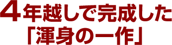 4年越しで完成した「渾身の一作」